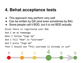 4. Behat acceptance tests 
● This approach may perform very well 
● Can be written by QA (and even sometimes by BA) 
● Some people call it BDD, but it is not BDD actually 
Given there is registered user Bob 
And I am on homepage 
When I follow “Sign Up” 
And I fill “Bob” in “Username” 
And I press “Sign Up” 
Then I should see “This username is already in use” 
1 2 3 4 5 6 
 