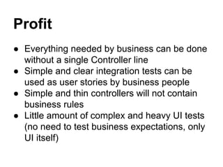 Profit 
● Everything needed by business can be done 
without a single Controller line 
● Simple and clear integration tests can be 
used as user stories by business people 
● Simple and thin controllers will not contain 
business rules 
● Little amount of complex and heavy UI tests 
(no need to test business expectations, only 
UI itself) 
 