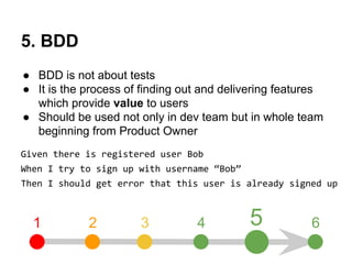 5. BDD 
● BDD is not about tests 
● It is the process of finding out and delivering features 
which provide value to users 
● Should be used not only in dev team but in whole team 
beginning from Product Owner 
Given there is registered user Bob 
When I try to sign up with username “Bob” 
Then I should get error that this user is already signed up 
1 2 3 4 5 6 
 