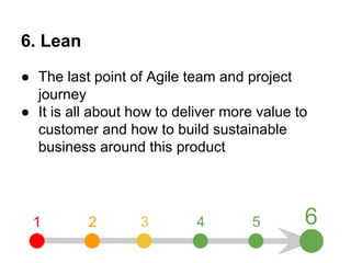 6. Lean 
● The last point of Agile team and project 
journey 
● It is all about how to deliver more value to 
customer and how to build sustainable 
business around this product 
1 2 3 4 5 6 
 