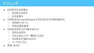 アジェンダ
● CQRSがなぜ必要か
○ CQRSとは何か
○ なぜ必要か
● CQRSのCommandとQueryでそれぞれどのORMを使うか
○ ORMのパターン
○ 今回の選定基準
● CQRSをDDDにどう組み込むか
○ DDDとは何か
○ どのようなレイヤー構成になるか
○ CQRSをどう組み込むか
○ コードサンプル
● 所感・まとめ
 