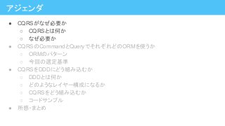 アジェンダ
● CQRSがなぜ必要か
○ CQRSとは何か
○ なぜ必要か
● CQRSのCommandとQueryでそれぞれどのORMを使うか
○ ORMのパターン
○ 今回の選定基準
● CQRSをDDDにどう組み込むか
○ DDDとは何か
○ どのようなレイヤー構成になるか
○ CQRSをどう組み込むか
○ コードサンプル
● 所感・まとめ
 