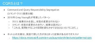 CQRSとは？
● Command and Query Responsibility Segregation
(コマンド・クエリ責務分離)
● 2010年 Greg Young氏が考案したパターン
○ クエリ: 結果のみを返し、状態の変更は行わない
○ コマンド: 状態の変更のみを行い、結果は返さない
○ 「 これは、質問をすることで回答を変化させてはならないということだ。」
● ネット上の文献は、英語で探した方がまとまった記事があるのでオススメ
○ https://docs.microsoft.com/en-us/azure/architecture/patterns/cqrs
 