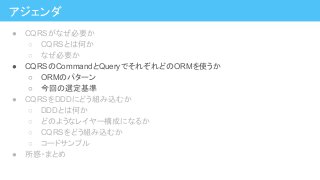 アジェンダ
● CQRSがなぜ必要か
○ CQRSとは何か
○ なぜ必要か
● CQRSのCommandとQueryでそれぞれどのORMを使うか
○ ORMのパターン
○ 今回の選定基準
● CQRSをDDDにどう組み込むか
○ DDDとは何か
○ どのようなレイヤー構成になるか
○ CQRSをどう組み込むか
○ コードサンプル
● 所感・まとめ
 