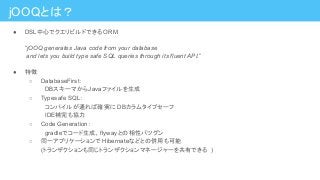 jOOQとは？
● DSL中心でクエリビルドできる ORM
“jOOQ generates Java code from your database
and lets you build type safe SQL queries through its fluent API.”
● 特徴
○ DatabaseFirst：
　DBスキーマからJavaファイルを生成
○ Typesafe SQL：
　コンパイルが通れば確実に DBカラムタイプセーフ
　IDE補完も協力
○ Code Generation：
　gradleでコード生成、flywayとの相性バツグン
○ 同一アプリケーションで Hibernateなどとの併用も可能
(トランザクションも同じトランザクションマネージャーを共有できる )
 