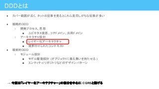 DDDとは
● カバー範囲が広く、ネットの記事を見るとこれら混同しがちな記事が多い
● 戦略的DDD
○ 開発プロセス、思想
■ ユビキタス言語、コアドメイン、汎用ドメイン
○ アーキテクチャ設計
■ レイヤー化アーキテクチャ
■ 境界付けられたコンテキスト
● 戦術的DDD
○ モジュール設計
■ モデル駆動設計 (オブジェクトに振る舞いを持たせる )
■ エンティティ/リポジトリなどのデザインパターン
→ 今回は「レイヤー化アーキテクチャー」の部分を中心に CQRSと繋げる
 