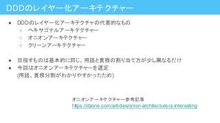 DDDのレイヤー化アーキテクチャー
● DDDのレイヤー化アーキテクチャの代表的なもの
○ ヘキサゴナルアーキテクチャー
○ オニオンアーキテクチャー
○ クリーンアーキテクチャー
● 目指すものは基本的に同じ、用語と責務の割り当て方が少し異なるだけ
● 今回はオニオンアーキテクチャーを選定
(用語、責務分割がわかりやすかったため)
オニオンアーキテクチャー参考記事
https://dzone.com/articles/onion-architecture-is-interesting
 