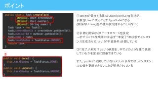 ①entityが保持する値はUserのIdでLong型だが、
引数をUserにすることでTypeSafeになる
(関係ないLong型の値が設定されることがない )
②引数と関係なくステータスコードを設定
→オブジェクト生成時には必ず "未完了"の状態でインスタ
ンス生成される、という「不変条件」を課している
③「完了」「未完了」という状態を、中でどのような値で表現
しているかを完全に隠蔽できている
また、publicに公開していないメソッド以外では、インスタン
スの値を更新できないことが明示されている
①
②
③
ポイント
 