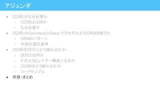アジェンダ
● CQRSがなぜ必要か
○ CQRSとは何か
○ なぜ必要か
● CQRSのCommandとQueryでそれぞれどのORMを使うか
○ ORMのパターン
○ 今回の選定基準
● CQRSをDDDにどう組み込むか
○ DDDとは何か
○ どのようなレイヤー構成になるか
○ CQRSをどう組み込むか
○ コードサンプル
● 所感・まとめ
 
