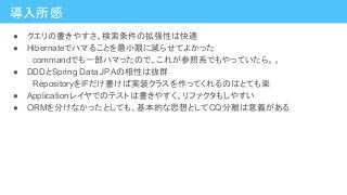導入所感
● クエリの書きやすさ、検索条件の拡張性は快適
● Hibernateでハマることを最小限に減らせてよかった
　commandでも一部ハマったので、これが参照系でもやっていたら。。
● DDDとSpring Data JPAの相性は抜群
　RepositoryをIFだけ書けば実装クラスを作ってくれるのはとても楽
● Applicationレイヤでのテストは書きやすく、リファクタもしやすい
● ORMを分けなかったとしても、基本的な思想としてCQ分離は意義がある
 