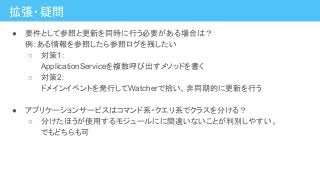 拡張・疑問
● 要件として参照と更新を同時に行う必要がある場合は？
例：ある情報を参照したら参照ログを残したい
○ 対策1：
ApplicationServiceを複数呼び出すメソッドを書く
○ 対策2：
ドメインイベントを発行してWatcherで拾い、非同期的に更新を行う
● アプリケーションサービスはコマンド系・クエリ系でクラスを分ける？
○ 分けたほうが使用するモジュールにに間違いないことが判別しやすい。
でもどちらも可
 