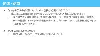 拡張・疑問
● Queryモデルの参照にApplicationを挟む必要があるのか？
　　(もしくは、ApplicationServiceにクエリサービスがあればよいのでは？)
○ 操作ログインの情報によって分岐 (操作ユーザーに紐づく情報を取得、操作ユー
ザーの権限によって表示情報を制御など) したい時のために、業務処理を行うク
ラスを挟んでおきたい
● テストのDBはどのように？
○ 実DBMSはMySQL、テストはH2で動かしている
 