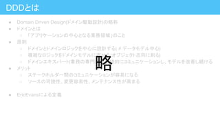 DDDとは
● Domain Driven Design(ドメイン駆動設計)の略称
● ドメインとは
○ 「アプリケーションの中心となる業務領域」のこと
● 原則
○ ドメインとドメインロジックを中心に設計する( ≠ データモデル中心)
○ 複雑なロジックをドメインモデルに寄せる(オブジェクト志向に則る)
○ ドメインエキスパート(業務の専門家)と継続的にコミュニケーションし、モデルを改善し続ける
● メリット
○ ステークホルダー間のコミュニケーションが容易になる
○ ソースの可読性、変更容易性、メンテナンス性が高まる
● EricEvansによる定義
略
 