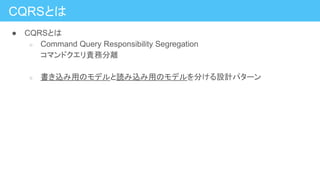 ● CQRSとは
○ Command Query Responsibility Segregation
コマンドクエリ責務分離
○ 書き込み用のモデルと読み込み用のモデルを分ける設計パターン
CQRSとは
 