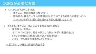 ● システムが大きくなるほど、
○ 書き込み：制御は複雑になっていく
○ 読み込み：複数テーブルの情報をまとめて加工する必要性が高まっていく
→ 一つのモデルに関する処理がどんどん複雑になっていく
CQRSが必要な背景
● そもそも、書き込み・読み込みで要件が大きく異なる
○ 整合性か、速度か
○ オブジェクトの形か、結合や集計した形か(モデル表現の違い)
○ トラフィック数は圧倒的に読み込み処理が多い
○ パフォーマンス要件は異なることが多い
　　→ どこかにしわ寄せ、妥協が発生する
 