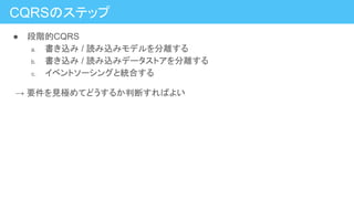 CQRSのステップ
● 段階的CQRS
a. 書き込み / 読み込みモデルを分離する
b. 書き込み / 読み込みデータストアを分離する
c. イベントソーシングと統合する
　→ 要件を見極めてどうするか判断すればよい
 