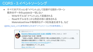 ● すべてのアクションを「イベント」として記録する設計パターン
既存のデータのupdateは一切しない
○ Writeモデルは「イベント」として記録される
○ Readモデルはそこから特定の形に変形される
MaterializedViewや物理的なデータを別途生成する、など
CQRS - 3.イベントソーシング
(@little_hand_s から参考資料たどれます「イベントソーシングの参考資料」 )
 