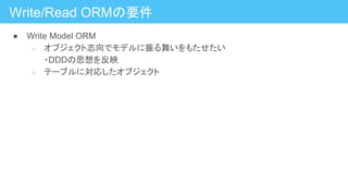 Write/Read ORMの要件
● Write Model ORM
○ オブジェクト志向でモデルに振る舞いをもたせたい
・DDDの思想を反映
○ テーブルに対応したオブジェクト
 