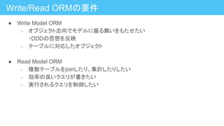 Write/Read ORMの要件
● Write Model ORM
○ オブジェクト志向でモデルに振る舞いをもたせたい
・DDDの思想を反映
○ テーブルに対応したオブジェクト
● Read Model ORM
○ 複数テーブルをjoinしたり、集計したりしたい
○ 効率の良いクエリが書きたい
○ 実行されるクエリを制御したい
 