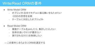 Write/Read ORMの要件
● Write Model ORM
○ オブジェクト志向でモデルに振る舞いをもたせたい
・DDDの思想を反映
○ テーブルに対応したオブジェクト
● Read Model ORM
○ 複数テーブルをjoinしたり、集計したりしたい
○ 効率の良いクエリが書きたい
○ 実行されるクエリを制御したい
　→ この要件に合うようにORMを選定する
 