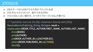 jOOQとは
● DBスキーマからDBアクセス用オブジェクト生成
● DSL中心でクエリビルド、実行できるORM
● かなりSQLに近い書き方、かつタイプセーフにSQLが書ける
 