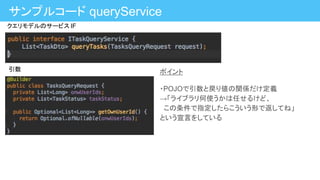 ポイント
・POJOで引数と戻り値の関係だけ定義
→「ライブラリ何使うかは任せるけど、
この条件で指定したらこういう形で返してね」
という宣言をしている
サンプルコード queryService
クエリモデルのサービス IF
引数
 