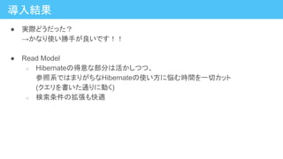 導入結果
● 実際どうだった？
→かなり使い勝手が良いです！！
● Read Model
○ Hibernateの得意な部分は活かしつつ、
参照系ではまりがちなHibernateの使い方に悩む時間を一切カット
(クエリを書いた通りに動く)
○ 検索条件の拡張も快適
 