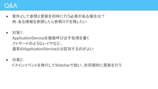 Q&A
● 要件として参照と更新を同時に行う必要がある場合は？
例：ある情報を参照したら参照ログを残したい
● 対策1：
ApplicationServiceを複数呼び出す処理を書く
ファサードのようなレイヤなど。
通常のApplicationServiceとは区別するのがよい
● 対策2：
ドメインイベントを発行してWatcherで拾い、非同期的に更新を行う
 