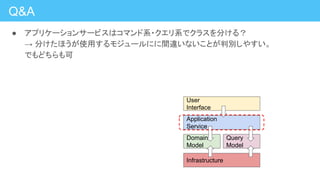 Q&A
● アプリケーションサービスはコマンド系・クエリ系でクラスを分ける？
→ 分けたほうが使用するモジュールにに間違いないことが判別しやすい。
でもどちらも可
Application
Service
Domain
Model
Query
Model
User
Interface
Infrastructure
 