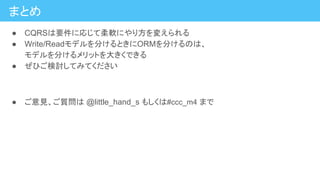 まとめ
● CQRSは要件に応じて柔軟にやり方を変えられる
● Write/Readモデルを分けるときにORMを分けるのは、
モデルを分けるメリットを大きくできる
● ぜひご検討してみてください
● ご意見、ご質問は @little_hand_s もしくは#ccc_m4 まで
 
