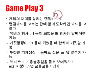 Game Play 3
• 게임의 재미를 살리는 랜덤카드 !
• 랜덤카드를 고르는 칸에 말이 도착하면 카드를 고
른다
- 묵비권 행사 : 1 등이 되었을 때 한차례 답변거부
가능
- 거짓말쟁이 : 1 등이 되었을 때 한차례 거짓말 가
능
- 투철한 기자정신 : 공짜로 질문 or 답 맞추기 가
능
- 라 마르크 : 용불용설을 몸소 보여줘라 !
ex) 지렁이라면 꿈틀꿈틀거리자
 