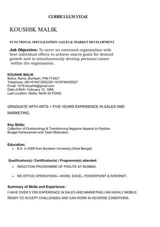 CURRICULUM VITAE
KOUSHIK MALIK
FUNCTIONAL SPECIALISTION :SALES & MARKET DEVELOPMENT
Job Objective: To serve an esteemed organization with
best individual efforts to achieve macro goals for desired
growth and to simultaneously develop personal career
within the organization.
KOUSHIK MALIK
Bokra, Raina, Burdwan, PIN-713421
Telephone: (M)+919473293230 /+919749439227
Email: 1216.koushik@gmail.com
Date of Birth: February 15, 1988
Last Location: Nadia, North 24 PGNS.
GRADUATE WITH ARTS + FIVE YEARS EXPERIENCE IN SALES AND
MARKETING.
Key Skills:
Collection of Outstandings & Transforming Negative Aspects to Positive.
Budget Achievement and Team Motivation.
Education:
• B.A in 2009 from Burdwan University.(West Bengal)
Qualification(s) / Certification(s) / Programme(s) attended:
• INDUCTION PROGRAMME OF PIDILITE AT MUMBAI.
• MS OFFICE OPERATIONS—WORD, EXCEL, POWERPOINT & INTERNET.
Summary of Skills and Experience:
I HAVE OVER 5 YRS EXPERIENCE IN SALES AND MARKETING.I AM HIGHLY MOBILE,
READY TO ACCEPT CHALLENGES AND CAN WORK IN ADVERSE CONDITIONS.
 