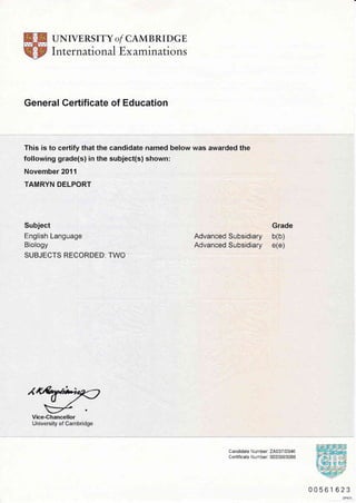 UNIVERS ITY o/ CAMB RI DGE
International Ex aminations
General Certificate of Education
This is to certify that the candidate narned below was awarded the
following grade(s) in the subject(s) shown:
November 2011
TAMRYN DELPORT
Subject
English Language
Biology
SUBJECTS RECORDED: TWO
Grade
Advanced Subsidiary b(b)
AdvancedSubsidiary e(e)
Candidate N umber: 24037 10346
Certificate Number: 0033993088
00561623
DP57O
 