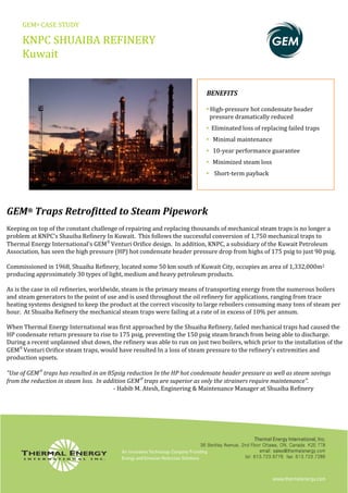 GEM® CASE STUDY
KNPC SHUAIBA REFINERY
Kuwait
BENEFITS
eader• High‐pressure hot condensate h
pressure dramatically reduced
• E cing failed trapsliminated loss of repla
• Minimal maintenance
• uarantee10‐year performance g
• sMinimized steam los
• Short‐term payback
GEM Traps Retrofitted to Steam Pipework
Keeping on top of the constant challenge of repairing and replacing thousands of mechanical steam traps is no longer a
problem at KNPC’s Shauiba Refinery In Kuwait. This follows the successful conversion of 1,750 mechanical traps to
hermal Energy International's GEM
Venturi Orifice design. In addition, KNPC, a subsidiary of the Kuwait Petroleum
psig.
®
T
Association, has seen the high pressure (HP) hot condensate header pressure drop from highs of 175 psig to just 90
ommissioned in 1968, Shuaiba Refinery, located some 50 km south of Kuwait City, occupies an area of 1,332,000mC 2
producing approximately 30 types of light, medium and heavy petroleum products.
As is the case in oil refineries, worldwide, steam is the primary means of transporting energy from the numerous boilers
heating systems designed to keep the product at the correct viscosity to large reboilers consuming many tons of steam per
hour. At Shuaiba Refinery the mechanical steam traps were failing at a rate of in excess of 10% per annum.
When Thermal Energy International was first approached by the Shuaiba Refinery, failed mechanical traps had caused the
HP condensate return pressure to rise to 175 psig, preventing the 150 psig steam branch from being able to discharge.
During a recent unplanned shut down, the refinery was able to run on just two boilers, which prior to the installation of the
EM
Venturi Orifice steam traps, would have resulted In a loss of steam pressure to the refinery's extremities and
roduction upsets.
G
p
"Use of GEM
traps has resulted in an 85 vingspsig reduction In the HP hot condensate header pressure as well as steam sa
from the reduction in steam loss. In addition GEM
traps are superior as only the strainers require maintenance".
‐ Habib M. Atesh, Enginering & Maintenance Manager at Shuaiba Refinery
and steam generators to the point of use and is used throughout the oil refinery for applications, ranging from trace
 