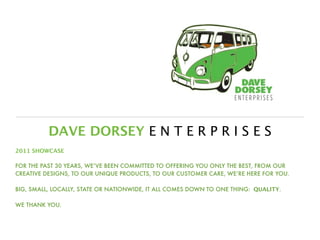 DAVE DORSEY E N T E R P R I S E S
2011 SHOWCASE

FOR THE PAST 30 YEARS, WE’VE BEEN COMMITTED TO OFFERING YOU ONLY THE BEST, FROM OUR
CREATIVE DESIGNS, TO OUR UNIQUE PRODUCTS, TO OUR CUSTOMER CARE, WE’RE HERE FOR YOU.

BIG, SMALL, LOCALLY, STATE OR NATIONWIDE, IT ALL COMES DOWN TO ONE THING: QUALITY.

WE THANK YOU.
 
