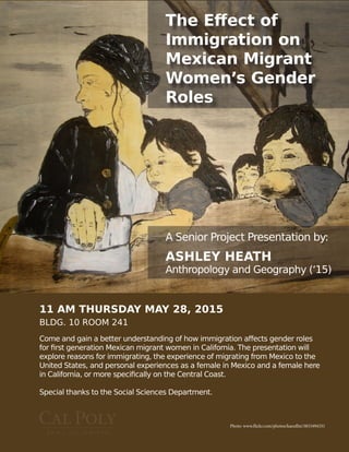 11 AM THURSDAY MAY 28, 2015
BLDG. 10 ROOM 241
Photo: www.flickr.com/photos/kaeuflin/3833494331
The Effect of
Immigration on
Mexican Migrant
Women’s Gender
Roles
A Senior Project Presentation by:
ASHLEY HEATH
Anthropology and Geography (‘15)
Come and gain a better understanding of how immigration affects gender roles
for first generation Mexican migrant women in California. The presentation will
explore reasons for immigrating, the experience of migrating from Mexico to the
United States, and personal experiences as a female in Mexico and a female here
in California, or more specifically on the Central Coast.
Special thanks to the Social Sciences Department.
 