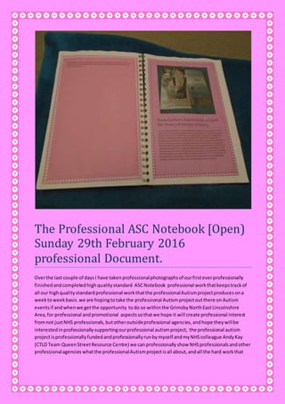 The Professional ASC Notebook [Open)
Sunday 29th February 2016
professional Document.
Overthe last couple of daysI have takenprofessionalphotographsof ourfirsteverprofessionally
finishedandcompletedhighqualitystandard ASCNotebook professional workthatkeepstrackof
all our highqualitystandardprofessional workthatthe professionalAutismprojectproducesona
weektoweekbasis.we are hopingtotake the professional Autismprojectoutthere onAutism
eventsif andwhenwe getthe opportunity todo so withinthe GrimsbyNorthEastLincolnshire
Area,for professional andpromotional aspectssothatwe hope it will create professional interest
fromnot justNHS professionals,butotheroutsideprofessional agencies,andhope theywillbe
interestedinprofessionallysupportingourprofessional autismproject, the professional autism
projectisprofessionallyfundedandprofessionallyrunbymyself andmyNHScolleague AndyKay
[CTLD Team QueenStreetResource Centre) we canprofessionallyshow NHSprofessionalsandother
professionalagencies whatthe professionalAutismprojectisall about,andall the hard workthat
 