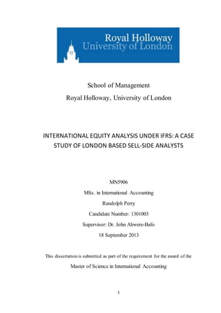 1
School of Management
Royal Holloway, University of London
INTERNATIONAL EQUITY ANALYSIS UNDER IFRS: A CASE
STUDY OF LONDON BASED SELL-SIDE ANALYSTS
MN5906
MSc. in International Accounting
Randolph Perry
Candidate Number: 1301003
Supervisor: Dr. John Ahwere-Bafo
18 September 2013
This dissertation is submitted as part of the requirement for the award of the
Master of Science in International Accounting
 