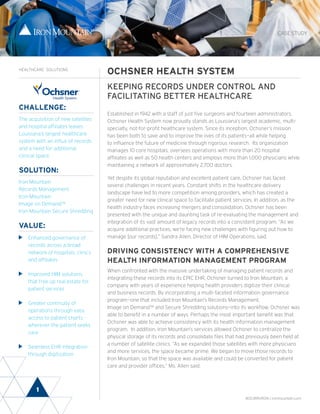 1
CASE STUDY
OCHSNER HEALTH SYSTEM
KEEPING RECORDS UNDER CONTROL AND
FACILITATING BETTER HEALTHCARE
Established in 1942 with a staff of just five surgeons and fourteen administrators,
Ochsner Health System now proudly stands as Louisiana’s largest academic, multi-
specialty, not-for-profit healthcare system. Since its inception, Ochsner’s mission
has been both to save and to improve the lives of its patients—all while helping
to influence the future of medicine through rigorous research. Its organization
manages 10 core hospitals, oversees operations with more than 20 hospital
affiliates as well as 50 health centers and employs more than 1,000 physicians while
maintaining a network of approximately 2,700 doctors.
Yet despite its global reputation and excellent patient care, Ochsner has faced
several challenges in recent years. Constant shifts in the healthcare delivery
landscape have led to more competition among providers, which has created a
greater need for new clinical space to facilitate patient services. In addition, as the
health industry faces increasing mergers and consolidation, Ochsner has been
presented with the unique and daunting task of re-evaluating the management and
integration of its vast amount of legacy records into a consistent program. “As we
acquire additional practices, we’re facing new challenges with figuring out how to
manage [our records],” Sandra Allen, Director of HIM Operations, said.
DRIVING CONSISTENCY WITH A COMPREHENSIVE
HEALTH INFORMATION MANAGEMENT PROGRAM
When confronted with the massive undertaking of managing patient records and
integrating these records into its EPIC EHR, Ochsner turned to Iron Mountain, a
company with years of experience helping health providers digitize their clinical
and business records. By incorporating a multi-faceted information governance
program—one that included Iron Mountain’s Records Management,
Image on Demand™ and Secure Shredding solutions—into its workflow, Ochsner was
able to benefit in a number of ways. Perhaps the most important benefit was that
Ochsner was able to achieve consistency with its health information management
program. In addition, Iron Mountain’s services allowed Ochsner to centralize the
physical storage of its records and consolidate files that had previously been held at
a number of satellite clinics. “As we expanded those satellites with more physicians
and more services, the space became prime. We began to move those records to
Iron Mountain, so that the space was available and could be converted for patient
care and provider offices,” Ms. Allen said.
CHALLENGE:
The acquisition of new satellites
and hospital affiliates leaves
Louisiana’s largest healthcare
system with an influx of records
and a need for additional
clinical space.
SOLUTION:
Iron Mountain
Records Management
Iron Mountain
Image on Demand™
Iron Mountain Secure Shredding
VALUE:
	 Enhanced governance of
records across a broad
network of hospitals, clinics
and affiliates
	 Improved HIM solutions
that free up real estate for
patient services
	 Greater continuity of
operations through easy
access to patient charts -
wherever the patient seeks
care
	 Seamless EHR integration
through digitization
HEALTHCARE SOLUTIONS
800.899.IRON | ironmountain.com
 