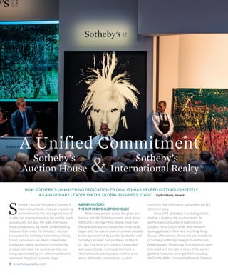 8 livsothebysrealty.com
HOW SOTHEBY’S UNWAVERING DEDICATION TO QUALITY HAS HELPED DISTINGUISH ITSELF
AS A VISIONARY LEADER ON THE GLOBAL BUSINESS STAGE | By Brittanny Havard
otheby’s Auction House and Sotheby’s
International Realty share an unwavering
commitment to the very highest level of
quality, not only representing the world’s finest
possessions, but also, the walls that house
those possessions. By better understanding
the bond that unites the Sotheby’s Auction
House and the Sotheby’s International Realty
brand, consumers are able to make better
buying and selling decisions, no matter the
product, and have the confidence they are
being represented by one of the most storied
names on the global business stage.
A BRIEF HISTORY:
THE SOTHEBY’S AUCTION HOUSE
	 While many people across the globe are
familiar with the Sotheby’s name, what about
the brand’s heritage? Few people know that
the venerable auction house they know today
began with the sale of several hundred valuable
books auctioned off by London bookseller and
Sotheby’s founder, Samuel Baker on March
11, 1744. The history of Sotheby’s expanded
well beyond books to include the finest in
decorative arts, jewelry sales, and fine wine,
and is defined by extraordinary auction
moments that continue to capture the world’s
attention today.
	 Since 1744, Sotheby’s has distinguished
itself as a leader in the auction world. Its
auctions are conducted in salerooms in
London, Paris, Zurich, Milan, and museum-
quality galleries in New York and Hong Kong.
Season after season, the variety and excellence
of Sotheby’s offerings have produced record-
breaking sales. Historically, Sotheby’s has been
entrusted with the sale of many of the world’s
greatest treasures, amongst them including:
the Estate of Mrs. Jacqueline Kennedy Onassis,
S
Sotheby’s
International Realty®
A Unified Commitment
Sotheby’s
Auction House &
 