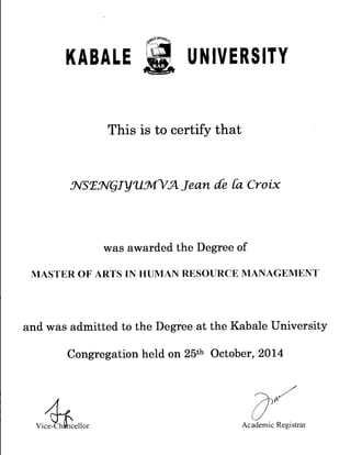 KABALE UNIVERSITY
This is to certify that
wsr_w-glyrustnut Jean de Ca Croix
was awarded the Degree of
MASTER OF ARTS IN HUMAN RESOURCE MANAGEMENT
and was admitted to the Degree at the Kabale University
Congregation held on 25th October, 2014
41Vice- h cellor Academic Registrar
 