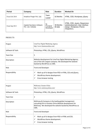 Period Company Role Duration Worked On
From Feb 2010 Kreative Finger Pvt. Ltd.
Team
Leader
42 Months HTML, CSS, Wordpress, jQuery
From Sep 2013
Capital Numbers Infotech
Pvt. Ltd. Kolkata
Sr.
Frontend
Developer
36 Months
till date
HTML, CSS, Jquery, Responsive
webdevelopment, User Interface
design, Wordpress (Theme
Integration),
PROJECTS
Project LimeTree Digital Marketing Agency
http://www.limetreeonline.com/
Software & Tools Photoshop, HTML, CSS, jQuery, WordPress
Team Size 5
Description Website development for LimeTree Digital Marketing Agency,
one of the UK’s largest company. We developed the website
backed by WordPress as CMS.
Role Front-end Developer
Responsibility  Mark up of UI designs from PSD in HTML, CSS and jQuery.
 WordPress theme development.
 Cross browser testing
Project McKinsey Greater China
http://www.mckinseychina.com/
Software & Tools Photoshop, HTML, CSS, jQuery, WordPress
Team Size 2
Description McKinsey & Company is the leading global management
consulting firm in Greater China.Website development for
McKinsey. We developed the website backed by WordPress as
CMS.
Role Front-end Developer
Responsibility  Mark up of UI designs from PSD in HTML and CSS.
 WordPress theme development.
 Cross browser testing
Page 2 of 10
 