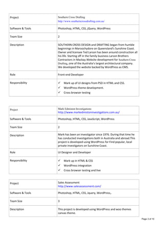 Project Southern Cross Drafting
http://www.southerncrossdrafting.com.au/
Software & Tools Photoshop, HTML, CSS, jQuery, WordPress
Team Size 2
Description SOUTHERN CROSS DESIGN and DRAFTING began from humble
beginnings in Maroochydore on Queensland’s Sunshine Coast.
Owner and licensee Ted Larson has been around construction all
his life. Starting off in the family business Larson Brothers
Contractors in Mackay.Website development for Southern Cross
Drafting, one of the Australia’s largest architectural company.
We developed the website backed by WordPress as CMS.
Role Front-end Developer
Responsibility  Mark up of UI designs from PSD in HTML and CSS.
 WordPress theme development.
 Cross browser testing
Project Mark Edmiston Investigations
http://www.markedmistoninvestigations.com.au/
Software & Tools Photoshop, HTML, CSS, JavaScript, WordPress
Team Size 2
Description Mark has been an investigator since 1976. During that time he
has conducted investigations both in Australia and abroad.This
project is developed using WordPress for Find popular, local
private investigators on Sunshine Coast.
Role UI Designer and Developer
Responsibility  Mark up in HTML & CSS
 WordPress integration
 Cross browser testing and live
Project Sales Assessment
http://www.salesassessment.com/
Software & Tools Photoshop, HTML, CSS, Jquery, WordPress,.
Team Size 3
Description This project is developed using WordPress and woo themes
canvas theme.
Page 3 of 10
 