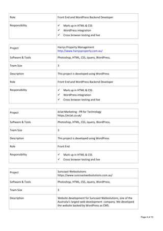 Role Front End and WordPress Backend Developer
Responsibility  Mark up in HTML & CSS
 WordPress integration
 Cross browser testing and live
Project Harrys Property Management
http://www.harrysproperty.com.au/
Software & Tools Photoshop, HTML, CSS, Jquery, WordPress,
Team Size 3
Description This project is developed using WordPress
Role Front End and WordPress Backend Developer
Responsibility  Mark up in HTML & CSS
 WordPress integration
 Cross browser testing and live
Project éclat Marketing - PR for Technology
https://eclat.co.uk/
Software & Tools Photoshop, HTML, CSS, Jquery, WordPress,
Team Size 3
Description This project is developed using WordPress
Role Front End
Responsibility  Mark up in HTML & CSS
 Cross browser testing and live
Project Suncoast Websolutions
https://www.suncoastwebsolutions.com.au/
Software & Tools Photoshop, HTML, CSS, Jquery, WordPress,
Team Size 3
Description Website development for Suncoast Websolutions, one of the
Australia’s largest web development company. We developed
the website backed by WordPress as CMS.
Page 4 of 10
 