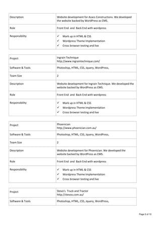 Description Website development for Azacs Constructions. We developed
the website backed by WordPress as CMS.
Role Front End and Back End with wordpress
Responsibility  Mark up in HTML & CSS
 Wordpress Theme Implementation
 Cross browser testing and live
Project Ingrain Technique
http://www.ingraintechnique.com/
Software & Tools Photoshop, HTML, CSS, Jquery, WordPress,
Team Size 2
Description Website development for Ingrain Technique. We developed the
website backed by WordPress as CMS.
Role Front End and Back End with wordpress
Responsibility  Mark up in HTML & CSS
 Wordpress Theme Implementation
 Cross browser testing and live
Project Phoenician
http://www.phoenician.com.au/
Software & Tools Photoshop, HTML, CSS, Jquery, WordPress,
Team Size 2
Description Website development for Phoenician. We developed the
website backed by WordPress as CMS.
Role Front End and Back End with wordpress
Responsibility  Mark up in HTML & CSS
 Wordpress Theme Implementation
 Cross browser testing and live
Project Stevo’s Truck and Tractor
http://stevos.com.au/
Software & Tools Photoshop, HTML, CSS, Jquery, WordPress,
Page 6 of 10
 