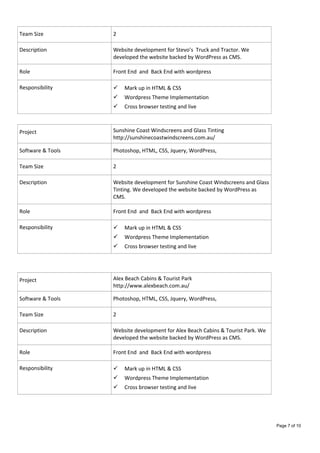 Team Size 2
Description Website development for Stevo’s Truck and Tractor. We
developed the website backed by WordPress as CMS.
Role Front End and Back End with wordpress
Responsibility  Mark up in HTML & CSS
 Wordpress Theme Implementation
 Cross browser testing and live
Project Sunshine Coast Windscreens and Glass Tinting
http://sunshinecoastwindscreens.com.au/
Software & Tools Photoshop, HTML, CSS, Jquery, WordPress,
Team Size 2
Description Website development for Sunshine Coast Windscreens and Glass
Tinting. We developed the website backed by WordPress as
CMS.
Role Front End and Back End with wordpress
Responsibility  Mark up in HTML & CSS
 Wordpress Theme Implementation
 Cross browser testing and live
Project Alex Beach Cabins & Tourist Park
http://www.alexbeach.com.au/
Software & Tools Photoshop, HTML, CSS, Jquery, WordPress,
Team Size 2
Description Website development for Alex Beach Cabins & Tourist Park. We
developed the website backed by WordPress as CMS.
Role Front End and Back End with wordpress
Responsibility  Mark up in HTML & CSS
 Wordpress Theme Implementation
 Cross browser testing and live
Page 7 of 10
 