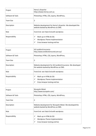 Project Henry’s Airporter
https://www.henrys.com.au
Software & Tools Photoshop, HTML, CSS, Jquery, WordPress,
Team Size 2
Description Website development for Henry’s Airporter. We developed the
website backed by WordPress as CMS.
Role Front End and Back End with wordpress
Responsibility  Mark up in HTML & CSS
 Wordpress Theme Implementation
 Cross browser testing and live
Project JGI Landlord Insurance
http://www.landlordsinsured.com.au/
Software & Tools Photoshop, HTML, CSS, Jquery, WordPress,
Team Size 2
Description Website development for JGI Landlord Insurance. We developed
the website backed by WordPress as CMS.
Role Front End and Back End with wordpress
Responsibility  Mark up in HTML & CSS
 Wordpress Theme Implementation
 Cross browser testing and live
Project Wunpalm Motel
http://www.wunpalm.com/
Software & Tools Photoshop, HTML, CSS, Jquery, WordPress,
Team Size 2
Description Website development for Wunpalm Motel. We developed the
website backed by WordPress as CMS.
Role Front End and Back End with wordpress
Responsibility  Mark up in HTML & CSS
 Wordpress Theme Implementation
 Cross browser testing and live
Page 8 of 10
 