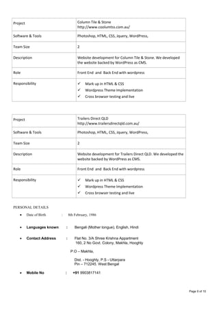 Project Column Tile & Stone
http://www.coolumtss.com.au/
Software & Tools Photoshop, HTML, CSS, Jquery, WordPress,
Team Size 2
Description Website development for Column Tile & Stone. We developed
the website backed by WordPress as CMS.
Role Front End and Back End with wordpress
Responsibility  Mark up in HTML & CSS
 Wordpress Theme Implementation
 Cross browser testing and live
Project Trailers Direct QLD
http://www.trailersdirectqld.com.au/
Software & Tools Photoshop, HTML, CSS, Jquery, WordPress,
Team Size 2
Description Website development for Trailers Direct QLD. We developed the
website backed by WordPress as CMS.
Role Front End and Back End with wordpress
Responsibility  Mark up in HTML & CSS
 Wordpress Theme Implementation
 Cross browser testing and live
PERSONAL DETAILS
• Date of Birth : 8th February, 1986
• Languages known : Bengali (Mother tongue), English, Hindi
• Contact Address : Flat No. 3/A Shree Krishna Appartment
160, 2 No Govt. Colony, Makhla, Hooghly
P.O – Makhla,
Dist. - Hooghly, P.S - Uttarpara
Pin – 712245. West Bengal
• Mobile No : +91 9903817141
Page 9 of 10
 