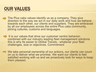 OUR VALUES
 The Plus cabs values identify us as a company. They give
direction to the way we act in our daily work and how we behave
towards each other, our clients and suppliers. They are embraced
by all our employees across the entire Plus cabs community,
joining cultures, customs and languages.
 It is our values that drive our customer centric behavior;
combined with our industry leading fleet management solutions
this is why Its easier to Global Travels - whatever your fleet
challenges, size or objectives. Commitment
 We take personal ownership of our actions, our clients can count
on us to deliver what we promise. We want our clients to feel
satisfied working with us and we proactively look for ways to keep
them pleased.
 