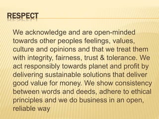 RESPECT
We acknowledge and are open-minded
towards other peoples feelings, values,
culture and opinions and that we treat them
with integrity, fairness, trust & tolerance. We
act responsibly towards planet and profit by
delivering sustainable solutions that deliver
good value for money. We show consistency
between words and deeds, adhere to ethical
principles and we do business in an open,
reliable way
 